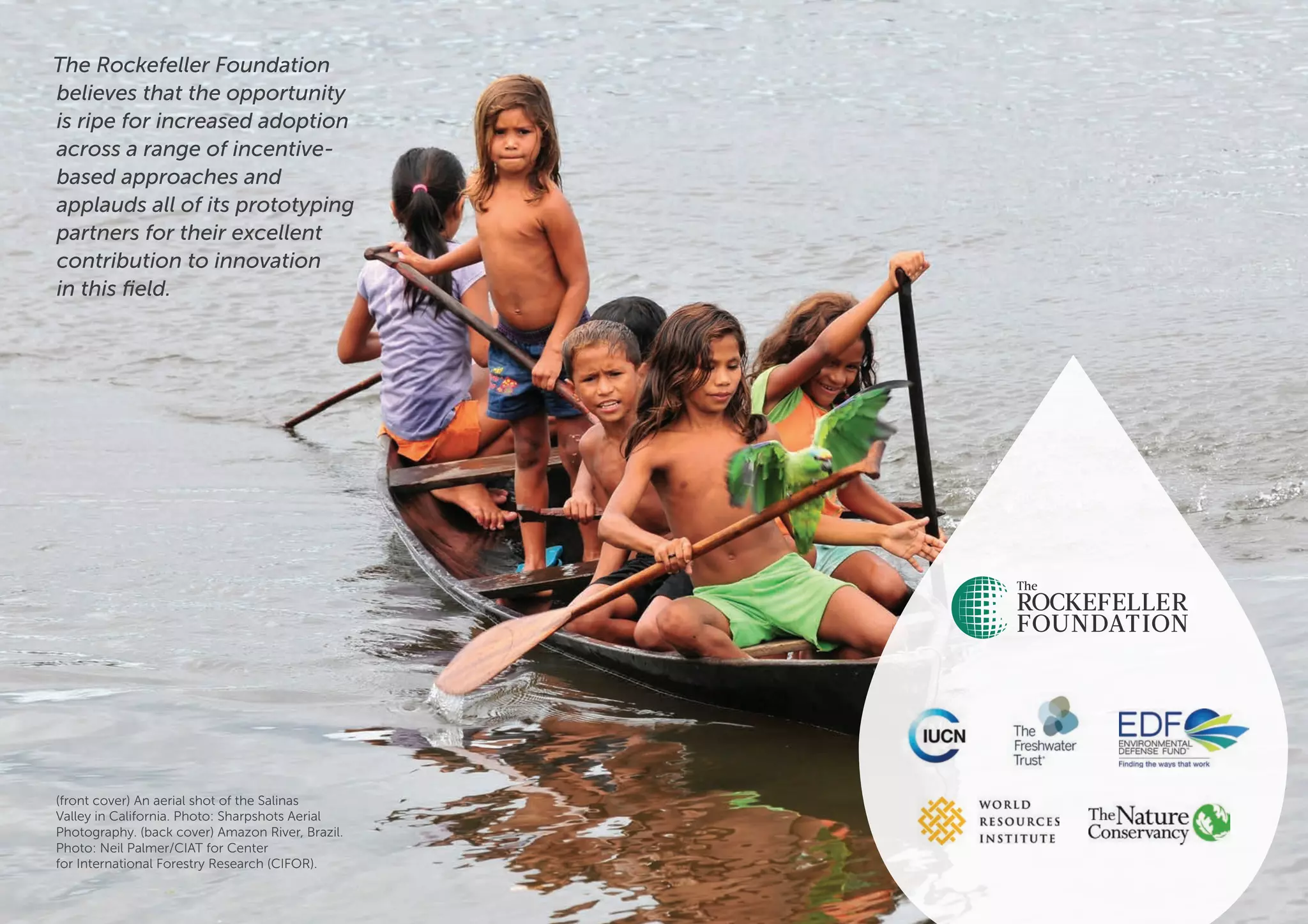 Exploring incentive-based solutions for freshwater management 20
The Rockefeller Foundation
believes that the opportunity
is ripe for increased adoption
across a range of incentive-
based approaches and
applauds all of its prototyping
partners for their excellent
contribution to innovation
in this field.
(front cover) An aerial shot of the Salinas
Valley in California. Photo: Sharpshots Aerial
Photography. (back cover) Amazon River, Brazil.
Photo: Neil Palmer/CIAT for Center
for International Forestry Research (CIFOR).
 