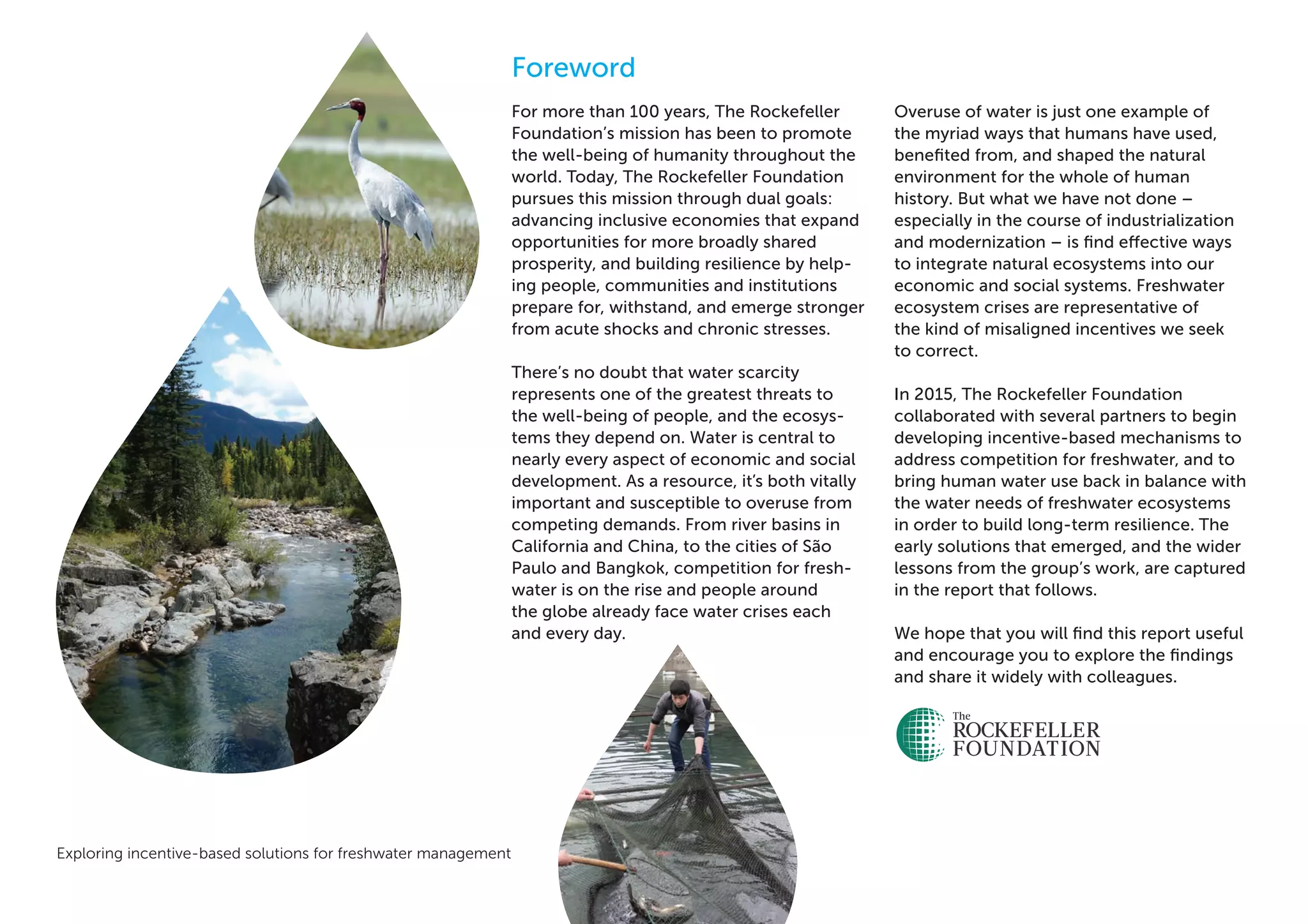 Exploring incentive-based solutions for freshwater management 3
Foreword
For more than 100 years, The Rockefeller
Foundation’s mission has been to promote
the well-being of humanity throughout the
world. Today, The Rockefeller Foundation
pursues this mission through dual goals:
advancing inclusive economies that expand
opportunities for more broadly shared
prosperity, and building resilience by help-
ing people, communities and institutions
prepare for, withstand, and emerge stronger
from acute shocks and chronic stresses.
There’s no doubt that water scarcity
represents one of the greatest threats to
the well-being of people, and the ecosys-
tems they depend on. Water is central to
nearly every aspect of economic and social
development. As a resource, it’s both vitally
important and susceptible to overuse from
competing demands. From river basins in
California and China, to the cities of São
Paulo and Bangkok, competition for fresh-
water is on the rise and people around
the globe already face water crises each
and every day.
Overuse of water is just one example of
the myriad ways that humans have used,
benefited from, and shaped the natural
environment for the whole of human
history. But what we have not done –
especially in the course of industrialization
and modernization – is find effective ways
to integrate natural ecosystems into our
economic and social systems. Freshwater
ecosystem crises are representative of
the kind of misaligned incentives we seek
to correct.
In 2015, The Rockefeller Foundation
collaborated with several partners to begin
developing incentive-based mechanisms to
address competition for freshwater, and to
bring human water use back in balance with
the water needs of freshwater ecosystems
in order to build long-term resilience. The
early solutions that emerged, and the wider
lessons from the group’s work, are captured
in the report that follows.
We hope that you will find this report useful
and encourage you to explore the findings
and share it widely with colleagues.
 