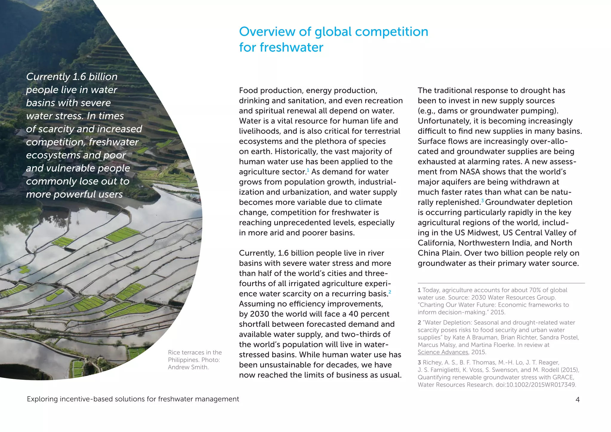 Exploring incentive-based solutions for freshwater management 4
Overview of global competition
for freshwater
Food production, energy production,
drinking and sanitation, and even recreation
and spiritual renewal all depend on water.
Water is a vital resource for human life and
livelihoods, and is also critical for terrestrial
ecosystems and the plethora of species
on earth. Historically, the vast majority of
human water use has been applied to the
agriculture sector.1
As demand for water
grows from population growth, industrial-
ization and urbanization, and water supply
becomes more variable due to climate
change, competition for freshwater is
reaching unprecedented levels, especially
in more arid and poorer basins.
Currently, 1.6 billion people live in river
basins with severe water stress and more
than half of the world’s cities and three-
fourths of all irrigated agriculture experi-
ence water scarcity on a recurring basis.2
Assuming no efficiency improvements,
by 2030 the world will face a 40 percent
shortfall between forecasted demand and
available water supply, and two-thirds of
the world’s population will live in water-
stressed basins. While human water use has
been unsustainable for decades, we have
now reached the limits of business as usual.
The traditional response to drought has
been to invest in new supply sources
(e.g., dams or groundwater pumping).
Unfortunately, it is becoming increasingly
difficult to find new supplies in many basins.
Surface flows are increasingly over-allo-
cated and groundwater supplies are being
exhausted at alarming rates. A new assess-
ment from NASA shows that the world’s
major aquifers are being withdrawn at
much faster rates than what can be natu-
rally replenished.3
Groundwater depletion
is occurring particularly rapidly in the key
agricultural regions of the world, includ-
ing in the US Midwest, US Central Valley of
California, Northwestern India, and North
China Plain. Over two billion people rely on
groundwater as their primary water source.
1 Today, agriculture accounts for about 70% of global
water use. Source: 2030 Water Resources Group.
“Charting Our Water Future: Economic frameworks to
inform decision-making.” 2015.
2 “Water Depletion: Seasonal and drought-related water
scarcity poses risks to food security and urban water
supplies” by Kate A Brauman, Brian Richter, Sandra Postel,
Marcus Malsy, and Martina Floerke. In review at
Science Advances, 2015.
3 Richey, A. S., B. F. Thomas, M.-H. Lo, J. T. Reager,
J. S. Famiglietti, K. Voss, S. Swenson, and M. Rodell (2015),
Quantifying renewable groundwater stress with GRACE,
Water Resources Research. doi:10.1002/2015WR017349.
Currently 1.6 billion
people live in water
basins with severe
water stress. In times
of scarcity and increased
competition, freshwater
ecosystems and poor
and vulnerable people
commonly lose out to
more powerful users
Rice terraces in the
Philippines. Photo:
Andrew Smith.
 