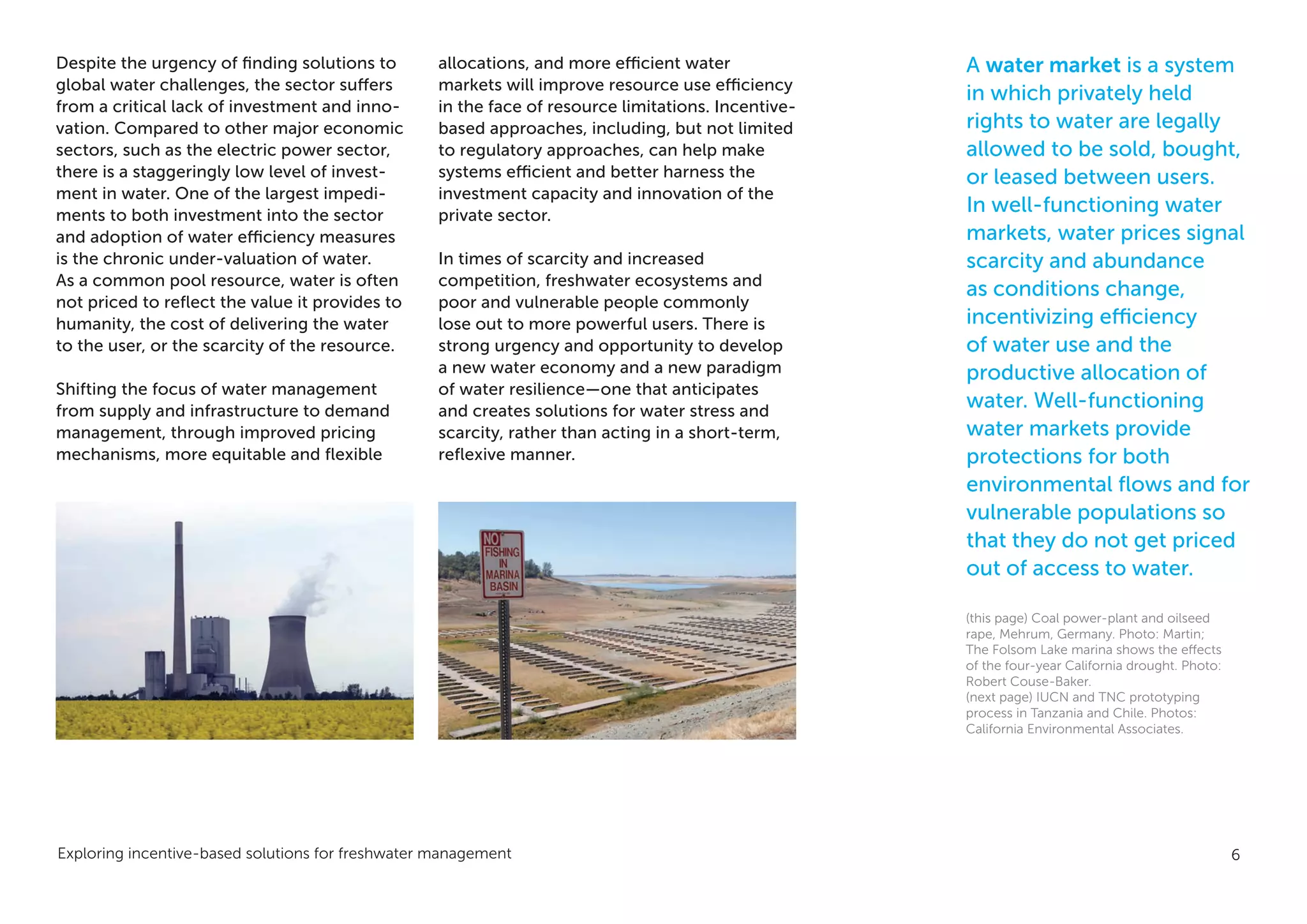 Exploring incentive-based solutions for freshwater management 6
Despite the urgency of finding solutions to
global water challenges, the sector suffers
from a critical lack of investment and inno-
vation. Compared to other major economic
sectors, such as the electric power sector,
there is a staggeringly low level of invest-
ment in water. One of the largest impedi-
ments to both investment into the sector
and adoption of water efficiency measures
is the chronic under-valuation of water.
As a common pool resource, water is often
not priced to reflect the value it provides to
humanity, the cost of delivering the water
to the user, or the scarcity of the resource.
Shifting the focus of water management
from supply and infrastructure to demand
management, through improved pricing
mechanisms, more equitable and flexible
allocations, and more efficient water
markets will improve resource use efficiency
in the face of resource limitations. Incentive-
based approaches, including, but not limited
to regulatory approaches, can help make
systems efficient and better harness the
investment capacity and innovation of the
private sector.
In times of scarcity and increased
competition, freshwater ecosystems and
poor and vulnerable people commonly
lose out to more powerful users. There is
strong urgency and opportunity to develop
a new water economy and a new paradigm
of water resilience—one that anticipates
and creates solutions for water stress and
scarcity, rather than acting in a short-term,
reflexive manner.
A water market is a system
in which privately held
rights to water are legally
allowed to be sold, bought,
or leased between users.
In well-functioning water
markets, water prices signal
scarcity and abundance
as conditions change,
incentivizing efficiency
of water use and the
productive allocation of
water. Well-functioning
water markets provide
protections for both
environmental flows and for
vulnerable populations so
that they do not get priced
out of access to water.
(this page) Coal power-plant and oilseed
rape, Mehrum, Germany. Photo: Martin;
The Folsom Lake marina shows the effects
of the four-year California drought. Photo:
Robert Couse-Baker.
(next page) IUCN and TNC prototyping
process in Tanzania and Chile. Photos:
California Environmental Associates.
 