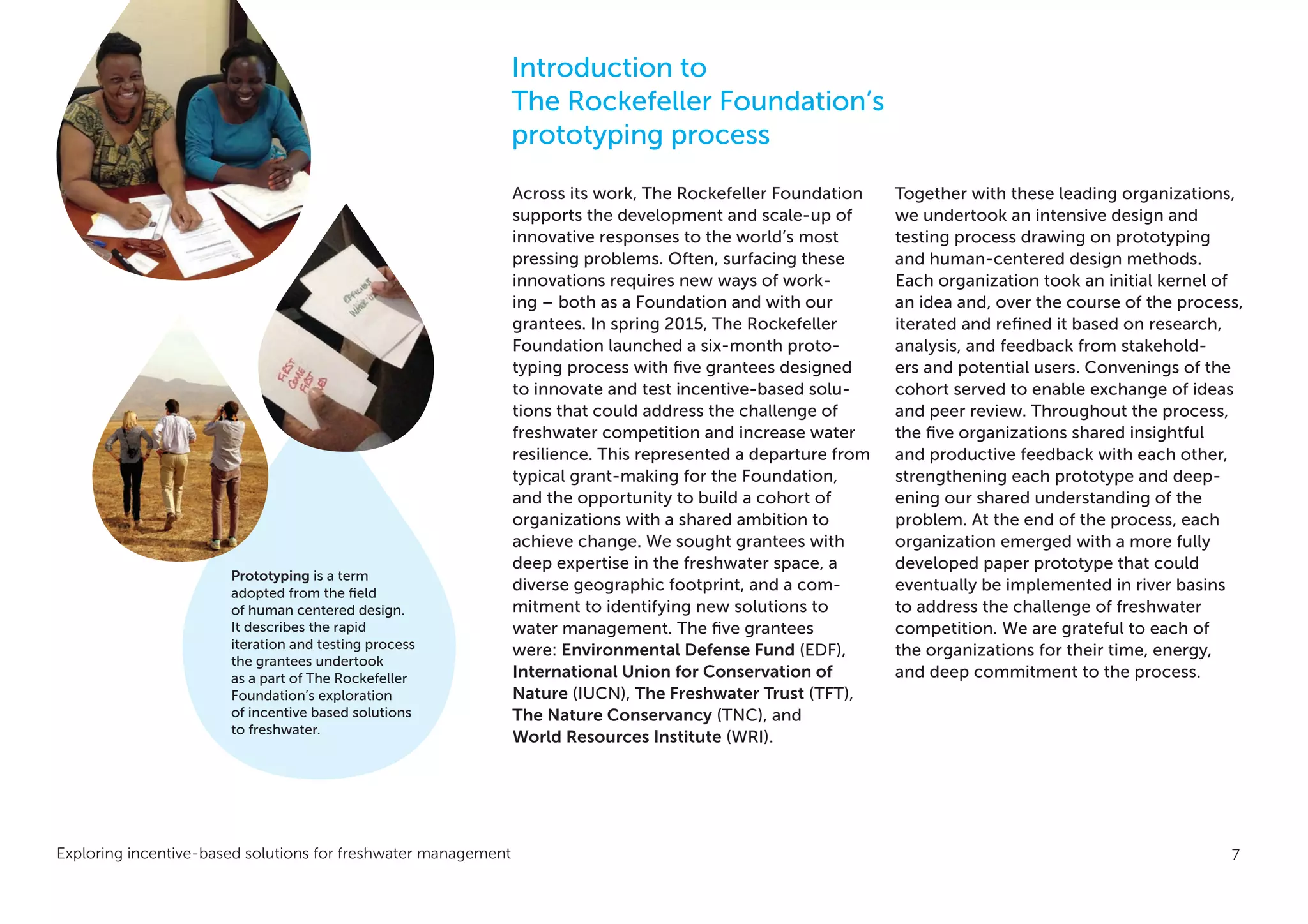 Exploring incentive-based solutions for freshwater management 7
Across its work, The Rockefeller Foundation
supports the development and scale-up of
innovative responses to the world’s most
pressing problems. Often, surfacing these
innovations requires new ways of work-
ing – both as a Foundation and with our
grantees. In spring 2015, The Rockefeller
Foundation launched a six-month proto-
typing process with five grantees designed
to innovate and test incentive-based solu-
tions that could address the challenge of
freshwater competition and increase water
resilience. This represented a departure from
typical grant-making for the Foundation,
and the opportunity to build a cohort of
organizations with a shared ambition to
achieve change. We sought grantees with
deep expertise in the freshwater space, a
diverse geographic footprint, and a com-
mitment to identifying new solutions to
water management. The five grantees
were: Environmental Defense Fund (EDF),
International Union for Conservation of
Nature (IUCN), The Freshwater Trust (TFT),
The Nature Conservancy (TNC), and
World Resources Institute (WRI).
Together with these leading organizations,
we undertook an intensive design and
testing process drawing on prototyping
and human-centered design methods.
Each organization took an initial kernel of
an idea and, over the course of the process,
iterated and refined it based on research,
analysis, and feedback from stakehold-
ers and potential users. Convenings of the
cohort served to enable exchange of ideas
and peer review. Throughout the process,
the five organizations shared insightful
and productive feedback with each other,
strengthening each prototype and deep-
ening our shared understanding of the
problem. At the end of the process, each
organization emerged with a more fully
developed paper prototype that could
eventually be implemented in river basins
to address the challenge of freshwater
competition. We are grateful to each of
the organizations for their time, energy,
and deep commitment to the process.
Introduction to
The Rockefeller Foundation’s
prototyping process
Prototyping is a term
adopted from the field
of human centered design.
It describes the rapid
iteration and testing process
the grantees undertook
as a part of The Rockefeller
Foundation’s exploration
of incentive based solutions
to freshwater.
 
