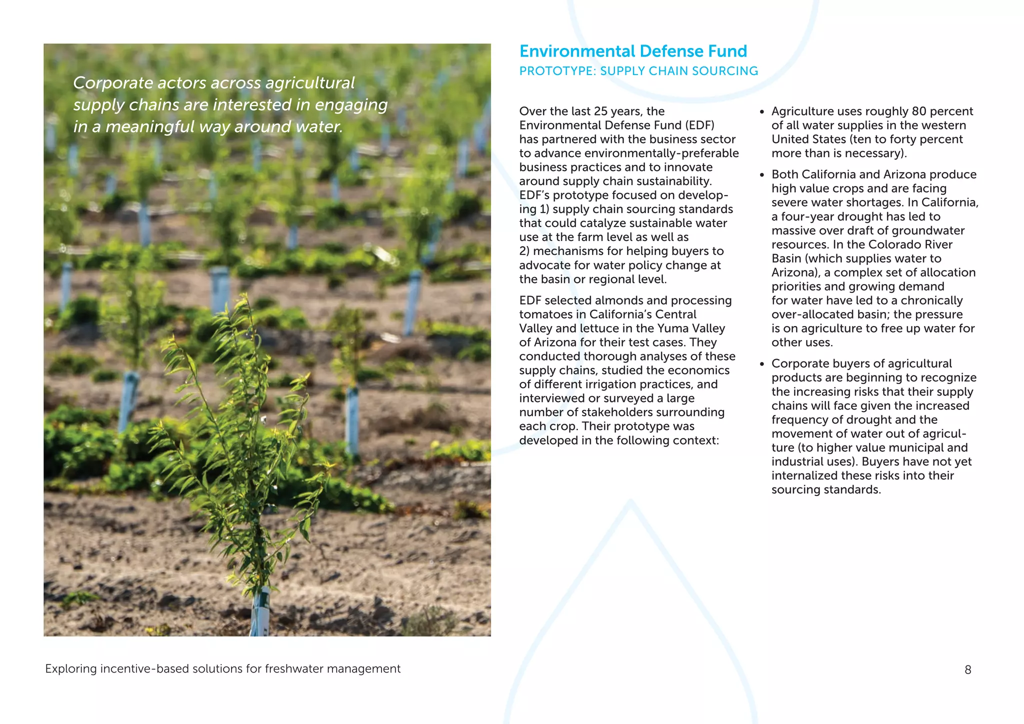 8Exploring incentive-based solutions for freshwater management
Over the last 25 years, the
Environmental Defense Fund (EDF)
has partnered with the business sector
to advance environmentally-preferable
business practices and to innovate
around supply chain sustainability.
EDF’s prototype focused on develop-
ing 1) supply chain sourcing standards
that could catalyze sustainable water
use at the farm level as well as
2) mechanisms for helping buyers to
advocate for water policy change at
the basin or regional level.
EDF selected almonds and processing
tomatoes in California’s Central
Valley and lettuce in the Yuma Valley
of Arizona for their test cases. They
conducted thorough analyses of these
supply chains, studied the economics
of different irrigation practices, and
interviewed or surveyed a large
number of stakeholders surrounding
each crop. Their prototype was
developed in the following context:
•	 Agriculture uses roughly 80 percent
of all water supplies in the western
United States (ten to forty percent
more than is necessary).
•	 Both California and Arizona produce
high value crops and are facing
severe water shortages. In California,
a four-year drought has led to
massive over draft of groundwater
resources. In the Colorado River
Basin (which supplies water to
Arizona), a complex set of allocation
priorities and growing demand
for water have led to a chronically
over-allocated basin; the pressure
is on agriculture to free up water for
other uses.
•	 Corporate buyers of agricultural
products are beginning to recognize
the increasing risks that their supply
chains will face given the increased
frequency of drought and the
movement of water out of agricul-
ture (to higher value municipal and
industrial uses). Buyers have not yet
internalized these risks into their
sourcing standards.
Corporate actors across agricultural
supply chains are interested in engaging
in a meaningful way around water.
Environmental Defense Fund
PROTOTYPE: SUPPLY CHAIN SOURCING
 
