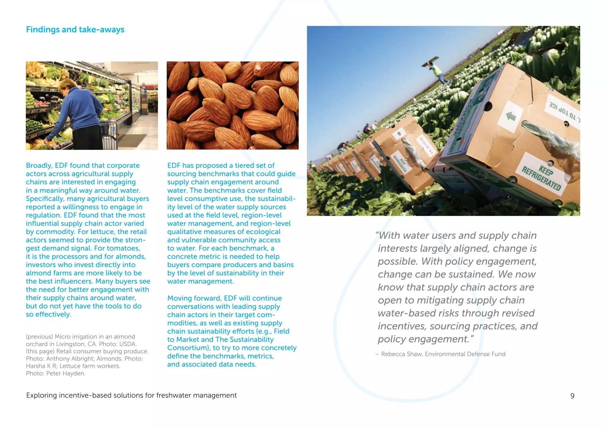 9Exploring incentive-based solutions for freshwater management
Findings and take-aways
Broadly, EDF found that corporate
actors across agricultural supply
chains are interested in engaging
in a meaningful way around water.
Specifically, many agricultural buyers
reported a willingness to engage in
regulation. EDF found that the most
influential supply chain actor varied
by commodity. For lettuce, the retail
actors seemed to provide the stron-
gest demand signal. For tomatoes,
it is the processors and for almonds,
investors who invest directly into
almond farms are more likely to be
the best influencers. Many buyers see
the need for better engagement with
their supply chains around water,
but do not yet have the tools to do
so effectively.
EDF has proposed a tiered set of
sourcing benchmarks that could guide
supply chain engagement around
water. The benchmarks cover field
level consumptive use, the sustainabil-
ity level of the water supply sources
used at the field level, region-level
water management, and region-level
qualitative measures of ecological
and vulnerable community access
to water. For each benchmark, a
concrete metric is needed to help
buyers compare producers and basins
by the level of sustainability in their
water management.
Moving forward, EDF will continue
conversations with leading supply
chain actors in their target com-
modities, as well as existing supply
chain sustainability efforts (e.g., Field
to Market and The Sustainability
Consortium), to try to more concretely
define the benchmarks, metrics,
and associated data needs.
“With water users and supply chain
interests largely aligned, change is
possible. With policy engagement,
change can be sustained. We now
know that supply chain actors are
open to mitigating supply chain
water-based risks through revised
incentives, sourcing practices, and
policy engagement.”
– Rebecca Shaw, Environmental Defense Fund
(previous) Micro irrigation in an almond
orchard in Livingston, CA. Photo: USDA.
(this page) Retail consumer buying produce.
Photo: Anthony Albright; Almonds. Photo:
Harsha K R; Lettuce farm workers.
Photo: Peter Hayden.
 