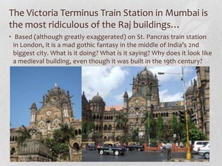 The Victoria Terminus Train Station in Mumbai is
the most ridiculous of the Raj buildings…
• Based (although greatly exaggerated) on St. Pancras train station
  in London, it is a mad gothic fantasy in the middle of India’s 2nd
  biggest city. What is it doing? What is it saying? Why does it look like
  a medieval building, even though it was built in the 19th century?
 