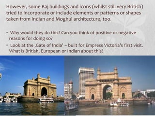 However, some Raj buildings and icons (whilst still very British)
tried to incorporate or include elements or patterns or shapes
taken from Indian and Moghul architecture, too.

• Why would they do this? Can you think of positive or negative
  reasons for doing so?
• Look at the ‚Gate of India’ – built for Empress Victoria’s first visit.
  What is British, European or Indian about this?
 