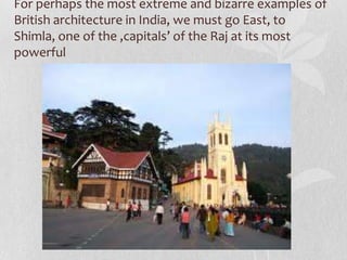 For perhaps the most extreme and bizarre examples of
British architecture in India, we must go East, to
Shimla, one of the ‚capitals’ of the Raj at its most
powerful
 