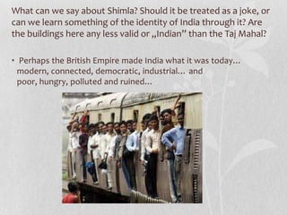 What can we say about Shimla? Should it be treated as a joke, or
can we learn something of the identity of India through it? Are
the buildings here any less valid or „Indian” than the Taj Mahal?

• Perhaps the British Empire made India what it was today…
  modern, connected, democratic, industrial… and
  poor, hungry, polluted and ruined…
 