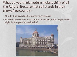 What do you think modern Indians think of all
the Raj architecture that still stands in their
(now) free country?
• Should it be saved and restored at great cost?
• Should it be torn down and rebuilt in a more ‚Indian’ style? What
  might be the problems with this?
 