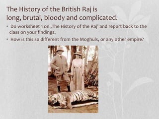 The History of the British Raj is
long, brutal, bloody and complicated.
• Do worksheet 1 on ‚The History of the Raj’ and report back to the
  class on your findings.
• How is this so different from the Moghuls, or any other empire?
 