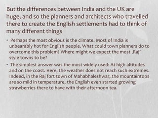 But the differences between India and the UK are
huge, and so the planners and architects who travelled
there to create the English settlements had to think of
many different things
• Perhaps the most obvious is the climate. Most of India is
  unbearably hot for English people. What could town planners do to
  overcome this problem? Where might we expect the most ‚Raj’
  style towns to be?
• The simplest answer was the most widely used: At high altitudes
  and on the coast. Here, the weather does not reach such extremes.
  Indeed, in the Raj fort town of Mahabhaleshwar, the mountaintops
  are so mild in temperature, the English even started growing
  strawberries there to have with their afternoon tea.
 