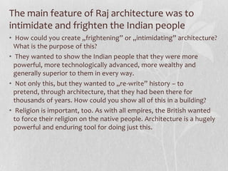 The main feature of Raj architecture was to
intimidate and frighten the Indian people
• How could you create „frightening” or „intimidating” architecture?
  What is the purpose of this?
• They wanted to show the Indian people that they were more
  powerful, more technologically advanced, more wealthy and
  generally superior to them in every way.
• Not only this, but they wanted to „re-write” history – to
  pretend, through architecture, that they had been there for
  thousands of years. How could you show all of this in a building?
• Religion is important, too. As with all empires, the British wanted
  to force their religion on the native people. Architecture is a hugely
  powerful and enduring tool for doing just this.
 