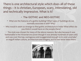 There is one architectural style which does all of these
things – it is christian, European, scary, intimidating, old
and technically impressive. What is it?
                   • The GOTHIC and NEO-GOTHIC
   • What are the features of a gothic building? What types of buildings do we
                          normally associate it with? Why?
• Why would it seem so strange to find gothic architecture in India? What effect do
                  you think it would have on the people there?
  • The style was chosen for many of the above reasons. But also because it was
 fashionable in the Victorian era (even though it was already hundreds of years old)
  and was over-the-top, outrageous and exaggerated enough to try and ‚overtake’
   or engulf Indian culture, architecture and imagery, as if it had never been there.
 