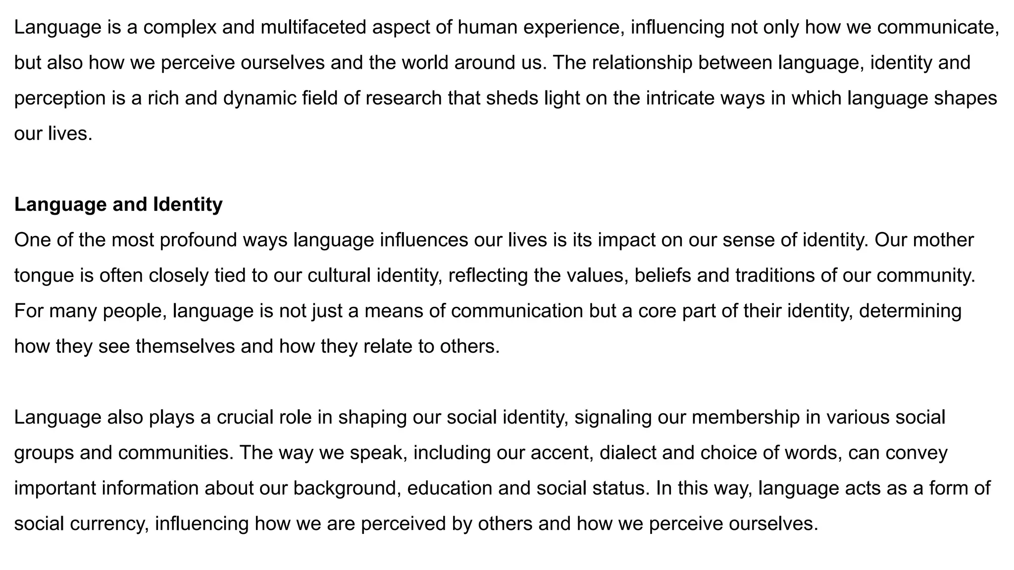Language is a complex and multifaceted aspect of human experience, influencing not only how we communicate,
but also how we perceive ourselves and the world around us. The relationship between language, identity and
perception is a rich and dynamic field of research that sheds light on the intricate ways in which language shapes
our lives.
Language and Identity
One of the most profound ways language influences our lives is its impact on our sense of identity. Our mother
tongue is often closely tied to our cultural identity, reflecting the values, beliefs and traditions of our community.
For many people, language is not just a means of communication but a core part of their identity, determining
how they see themselves and how they relate to others.
Language also plays a crucial role in shaping our social identity, signaling our membership in various social
groups and communities. The way we speak, including our accent, dialect and choice of words, can convey
important information about our background, education and social status. In this way, language acts as a form of
social currency, influencing how we are perceived by others and how we perceive ourselves.
 