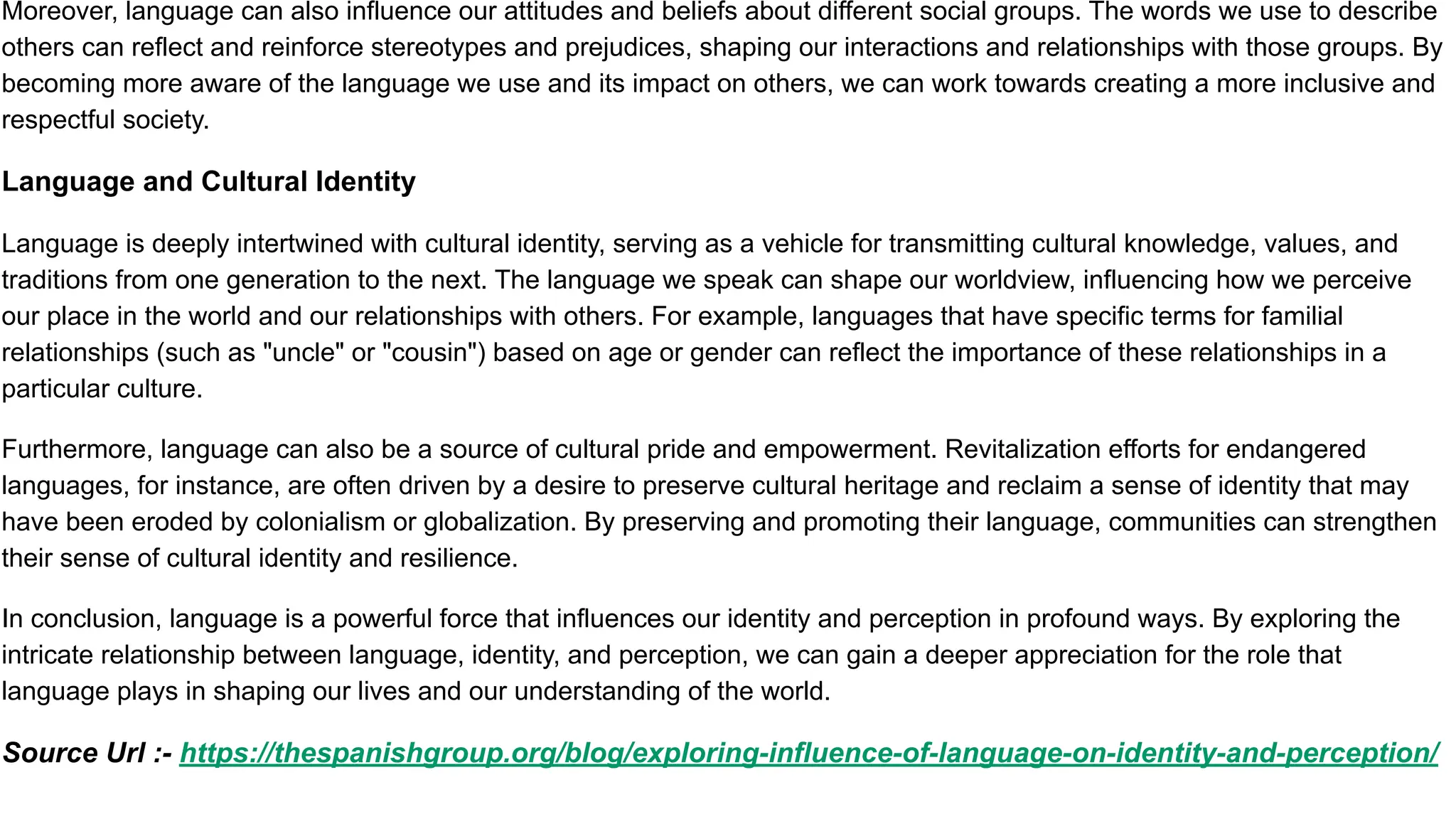 Moreover, language can also influence our attitudes and beliefs about different social groups. The words we use to describe
others can reflect and reinforce stereotypes and prejudices, shaping our interactions and relationships with those groups. By
becoming more aware of the language we use and its impact on others, we can work towards creating a more inclusive and
respectful society.
Language and Cultural Identity
Language is deeply intertwined with cultural identity, serving as a vehicle for transmitting cultural knowledge, values, and
traditions from one generation to the next. The language we speak can shape our worldview, influencing how we perceive
our place in the world and our relationships with others. For example, languages that have specific terms for familial
relationships (such as "uncle" or "cousin") based on age or gender can reflect the importance of these relationships in a
particular culture.
Furthermore, language can also be a source of cultural pride and empowerment. Revitalization efforts for endangered
languages, for instance, are often driven by a desire to preserve cultural heritage and reclaim a sense of identity that may
have been eroded by colonialism or globalization. By preserving and promoting their language, communities can strengthen
their sense of cultural identity and resilience.
In conclusion, language is a powerful force that influences our identity and perception in profound ways. By exploring the
intricate relationship between language, identity, and perception, we can gain a deeper appreciation for the role that
language plays in shaping our lives and our understanding of the world.
Source Url :- https://thespanishgroup.org/blog/exploring-influence-of-language-on-identity-and-perception/
 