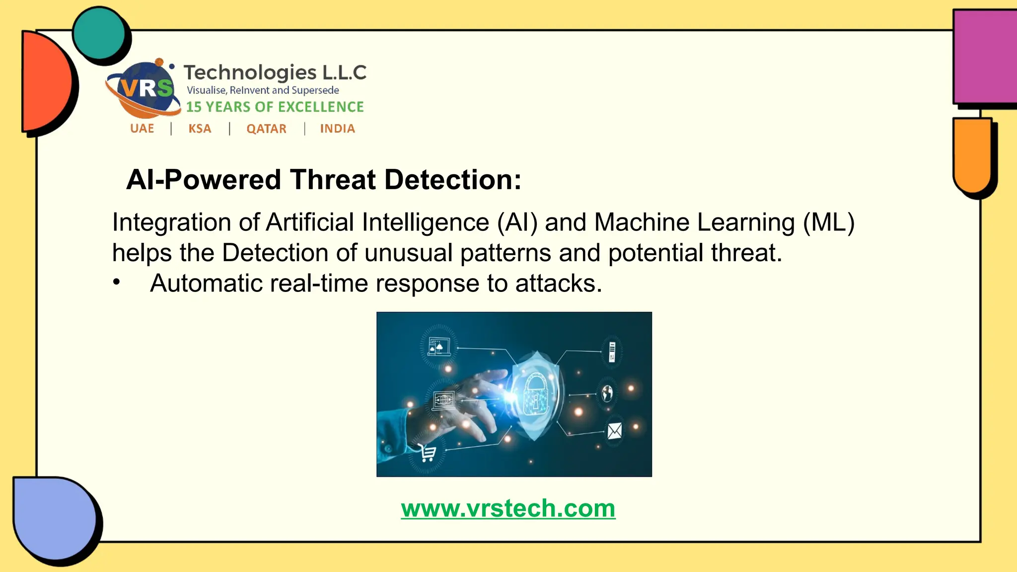 AI-Powered Threat Detection:
Integration of Artificial Intelligence (AI) and Machine Learning (ML)
helps the Detection of unusual patterns and potential threat.
• Automatic real-time response to attacks.
www.vrstech.com
 