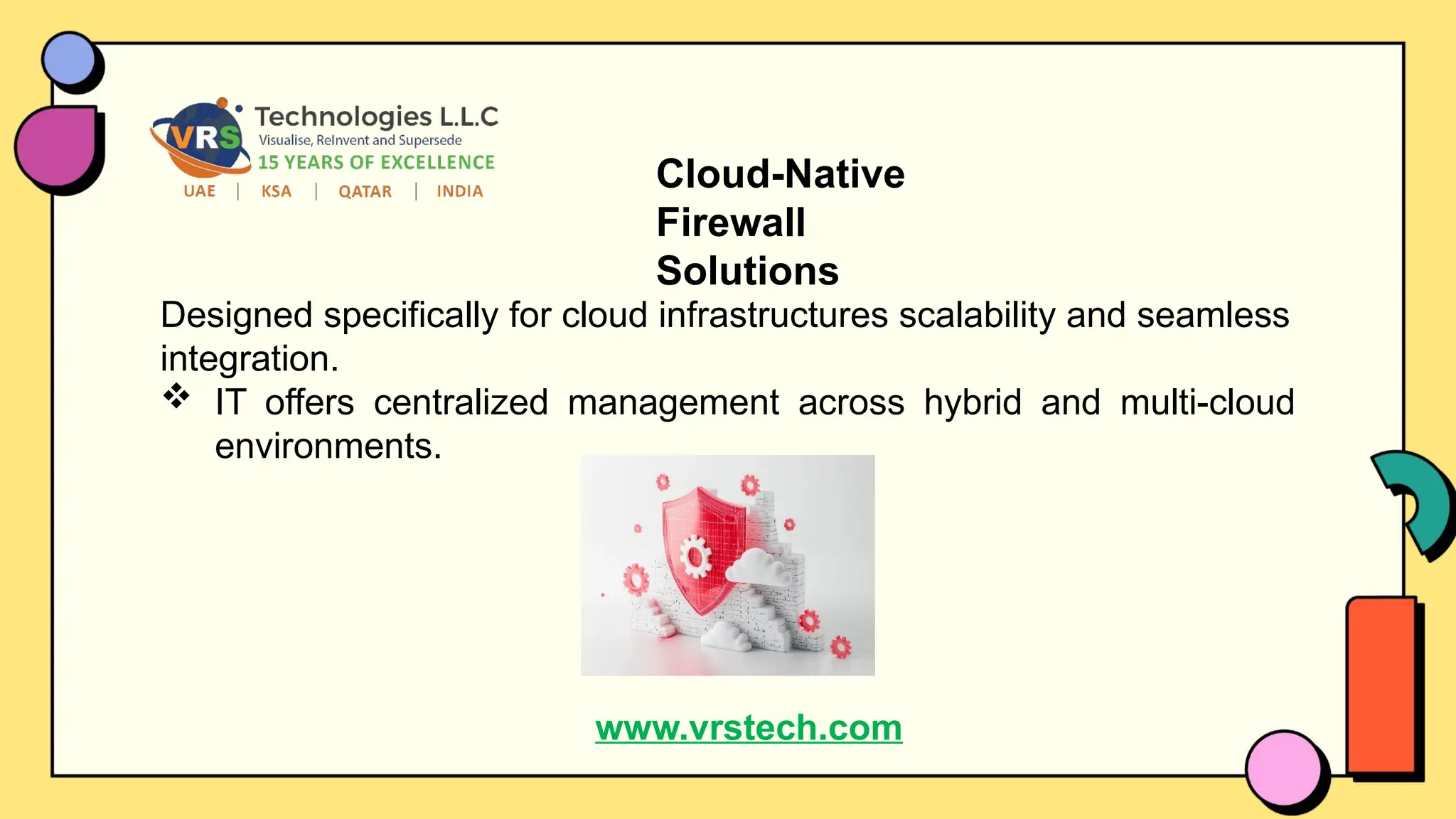 Cloud-Native
Firewall
Solutions
Designed specifically for cloud infrastructures scalability and seamless
integration.
 IT offers centralized management across hybrid and multi-cloud
environments.
www.vrstech.com
 
