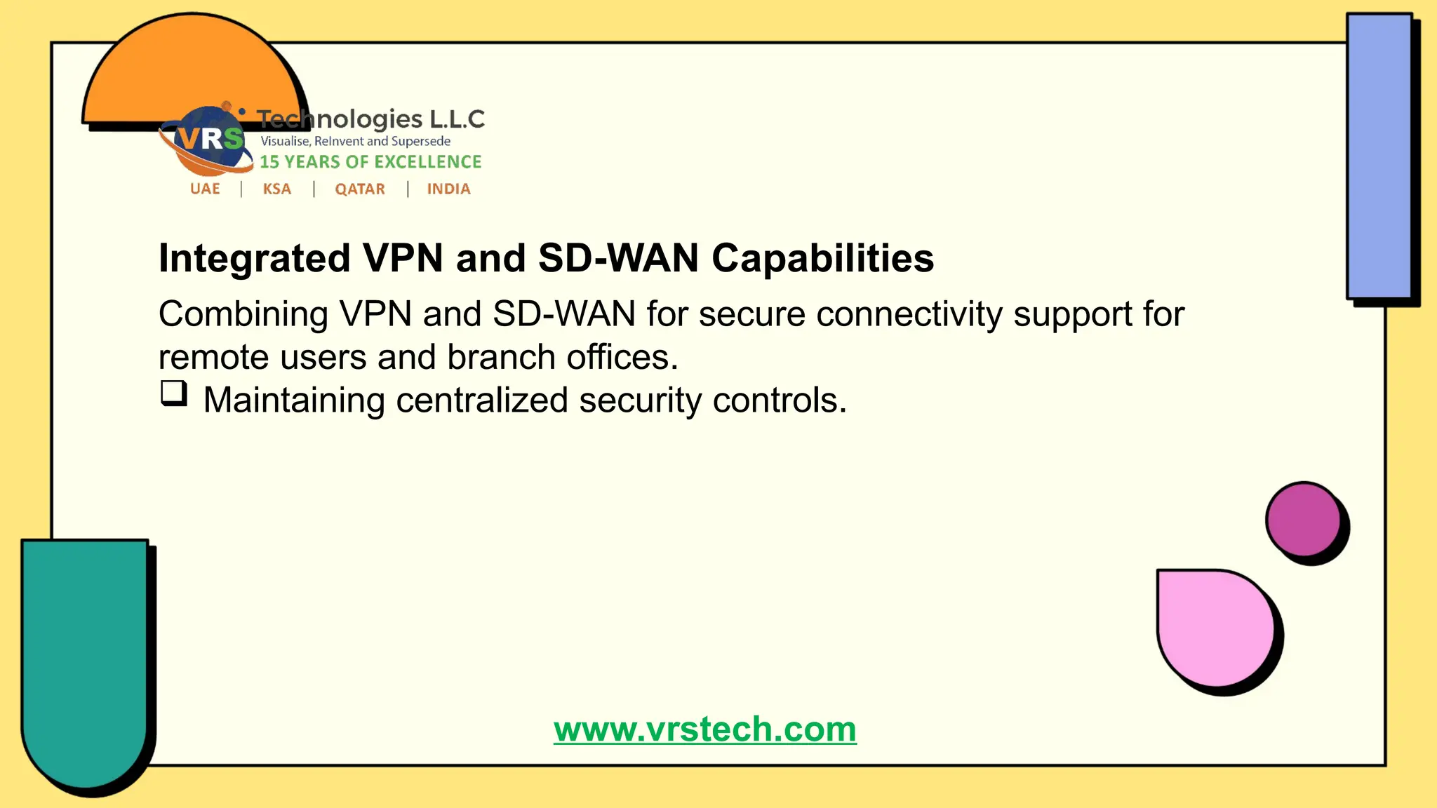 Integrated VPN and SD-WAN Capabilities
Combining VPN and SD-WAN for secure connectivity support for
remote users and branch offices.
 Maintaining centralized security controls.
www.vrstech.com
 