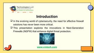 Introduction
 In the evolving world of cybersecurity, the need for effective firewall
solutions has never been more critical.
 This presentation explores the innovations in Next-Generation
Firewalls (NGFW) that enhance digital threat protection.
www.vrstech.com
 
