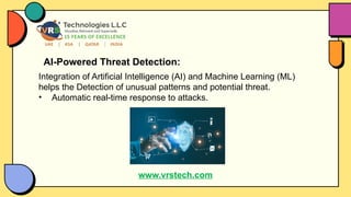 AI-Powered Threat Detection:
Integration of Artificial Intelligence (AI) and Machine Learning (ML)
helps the Detection of unusual patterns and potential threat.
• Automatic real-time response to attacks.
www.vrstech.com
 