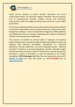 robust security solutions to protect sensitive information and ensure
uninterrupted service. The document explores innovative security measures,
such as next-generation firewalls, endpoint security, and multi-factor
authentication, which can safeguard business data and foster a secure digital
environment.
Furthermore, integrating unified communication tools and automation software
is essential for organizations aiming to boost productivity. Solutions like project
management software, customer relationship management (CRM) platforms,
and collaborative tools are reviewed, showcasing their impact on operational
cohesion and enhanced team collaboration.
This resource is invaluable for decision-makers, IT managers, and business
leaders seeking to gain a competitive edge through cutting-edge IT solutions. By
adopting these advanced technologies, organizations can streamline
operations, minimize bottlenecks, and drive sustainable growth. "Exploring
Innovative IT Solutions for Seamless Operations" provides actionable insights
into how businesses can build a resilient IT infrastructure, enhance connectivity,
and foster a culture of innovation to meet the demands of the modern
marketplace. VRS Technologies LLC offers the most underrated services of IT
Solution in Dubai. For more info contact us: +971-56-7029840 visit us:
www.vrstech.com
 