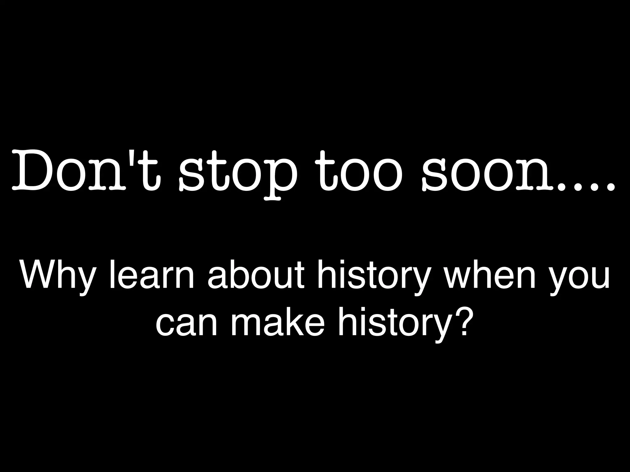 Don't stop too soon....
Why learn about history when you
can make history?