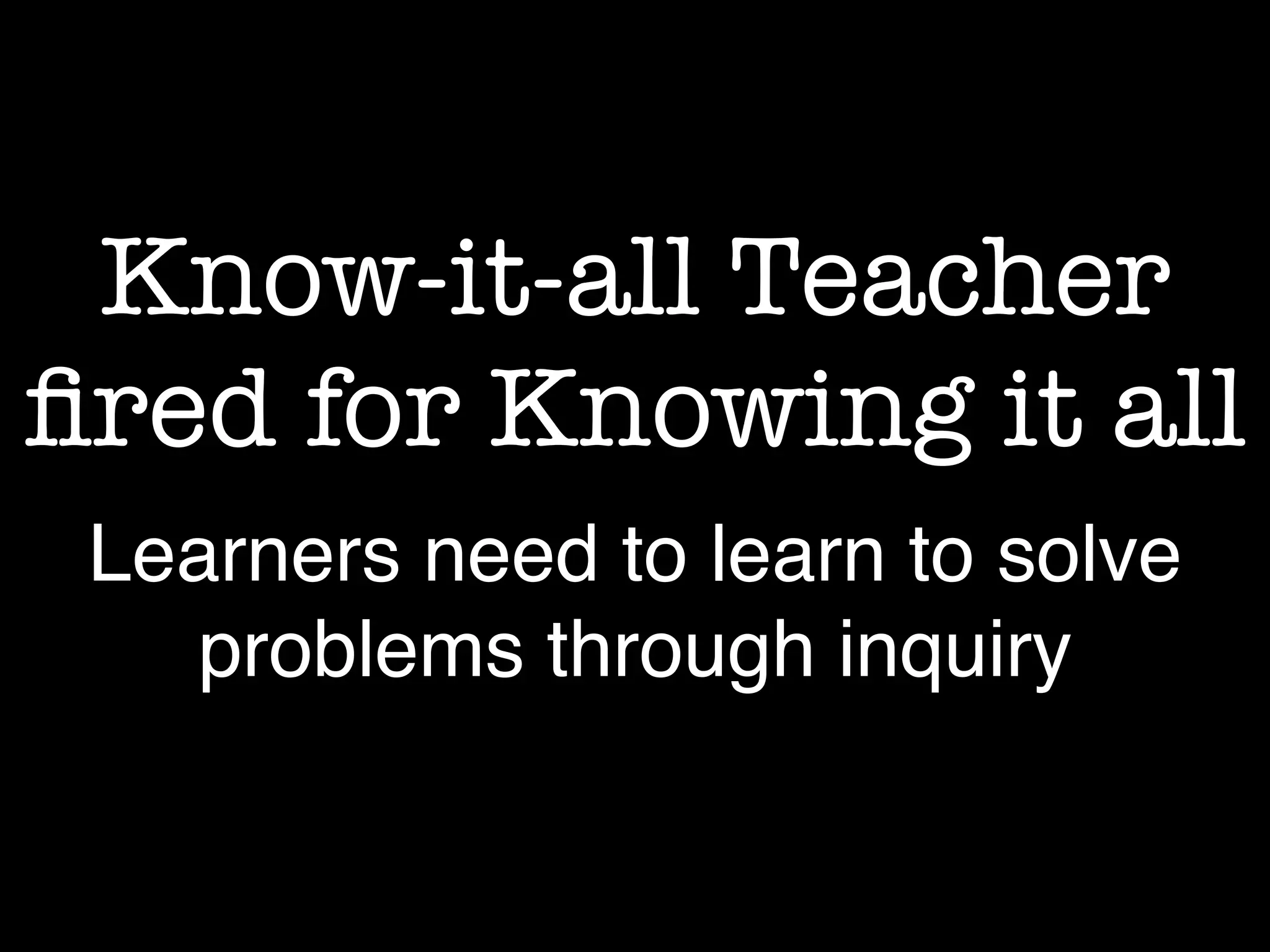Know-it-all Teacher
fired for Knowing it all
Learners need to learn to solve
problems through inquiry