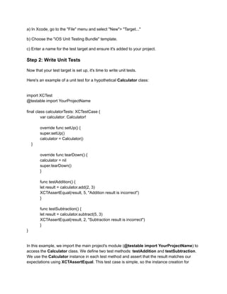 a) In Xcode, go to the "File" menu and select "New"> "Target..."
b) Choose the "iOS Unit Testing Bundle" template.
c) Enter a name for the test target and ensure it's added to your project.
Step 2: Write Unit Tests
Now that your test target is set up, it's time to write unit tests.
Here's an example of a unit test for a hypothetical Calculator class:
import XCTest
@testable import YourProjectName
final class calculatorTests: XCTestCase {
​ var calculator: Calculator!
​ override func setUp() {
​ super.setUp()
​ calculator = Calculator()
}
​ override func tearDown() {
​ calculator = nil
​ super.tearDown()
​ }
​ func testAddition() {
​ let result = calculator.add(2, 3)
​ XCTAssertEqual(result, 5, "Addition result is incorrect")
​ }
​ func testSubtraction() {
​ let result = calculator.subtract(5, 3)
​ XCTAssertEqual(result, 2, "Subtraction result is incorrect")
​ }
}
In this example, we import the main project's module (@testable import YourProjectName) to
access the Calculator class. We define two test methods: testAddition and testSubtraction.
We use the Calculator instance in each test method and assert that the result matches our
expectations using XCTAssertEqual. This test case is simple, so the instance creation for
 