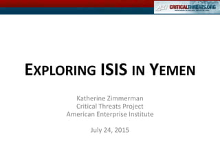 EXPLORING ISIS IN YEMEN
Katherine Zimmerman
Critical Threats Project
American Enterprise Institute
July 24, 2015
 