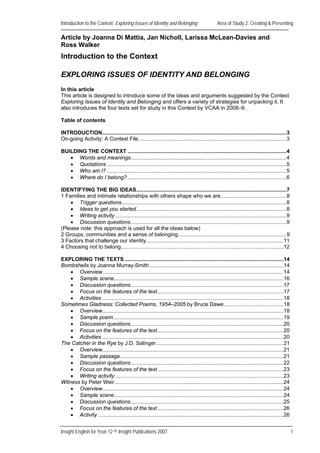 Introduction to the Context: Exploring Issues of Identity and Belonging                          Area of Study 2: Creating & Presenting

Article by Joanna Di Mattia, Jan Nicholl, Larissa McLean-Davies and
Ross Walker
Introduction to the Context

EXPLORING ISSUES OF IDENTITY AND BELONGING
In this article
This article is designed to introduce some of the ideas and arguments suggested by the Context
Exploring Issues of Identity and Belonging and offers a variety of strategies for unpacking it. It
also introduces the four texts set for study in this Context by VCAA in 2008–9.

Table of contents

INTRODUCTION............................................................................................................................3
On-going Activity: A Context File ...................................................................................................3

BUILDING THE CONTEXT ...........................................................................................................4
   • Words and meanings.........................................................................................................4
   • Quotations .........................................................................................................................5
   • Who am I? .........................................................................................................................5
   • Where do I belong? ...........................................................................................................6

IDENTIFYING THE BIG IDEAS.....................................................................................................7
1 Families and intimate relationships with others shape who we are ............................................8
    • Trigger questions...............................................................................................................8
    • Ideas to get you started.....................................................................................................8
    • Writing activity ...................................................................................................................9
    • Discussion questions.........................................................................................................9
(Please note: this approach is used for all the ideas below)
2 Groups, communities and a sense of belonging.........................................................................9
3 Factors that challenge our identity ............................................................................................11
4 Choosing not to belong .............................................................................................................12

EXPLORING THE TEXTS ...........................................................................................................14
Bombshells by Joanna Murray-Smith ..........................................................................................14
    • Overview..........................................................................................................................14
    • Sample scene..................................................................................................................16
    • Discussion questions.......................................................................................................17
    • Focus on the features of the text.....................................................................................17
    • Activities ..........................................................................................................................18
Sometimes Gladness: Collected Poems, 1954–2005 by Bruce Dawe ........................................18
    • Overview..........................................................................................................................18
    • Sample poem ..................................................................................................................19
    • Discussion questions.......................................................................................................20
    • Focus on the features of the text.....................................................................................20
    • Activities ..........................................................................................................................20
The Catcher in the Rye by J.D. Salinger......................................................................................21
    • Overview..........................................................................................................................21
    • Sample passage..............................................................................................................21
    • Discussion questions.......................................................................................................22
    • Focus on the features of the text.....................................................................................23
    • Writing activity .................................................................................................................23
Witness by Peter Weir..................................................................................................................24
    • Overview..........................................................................................................................24
    • Sample scene..................................................................................................................24
    • Discussion questions.......................................................................................................25
    • Focus on the features of the text.....................................................................................26
    • Activity .............................................................................................................................26


Insight English for Year 12 © Insight Publications 2007                                                                                          1
 