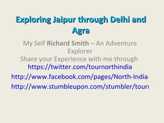 Exploring Jaipur through Delhi and
                Agra
    My Self Richard Smith – An Adventure
                    Explorer
   Share your Experience with me through
      https://twitter.com/tournorthindia
http://www.facebook.com/pages/North-India-Tours
http://www.stumbleupon.com/stumbler/tournorth
 