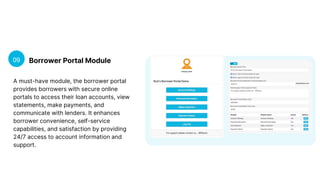 Borrower Portal Module
09
A must-have module, the borrower portal
provides borrowers with secure online
portals to access their loan accounts, view
statements, make payments, and
communicate with lenders. It enhances
borrower convenience, self-service
capabilities, and satisfaction by providing
24/7 access to account information and
support.
 