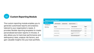 Custom Reporting Module
03
The custom reporting module enables you to
generate customized reports and analytics
tailored to your organization’s needs. It
provides flexible reporting templates to create
personalized borrower reports in minutes. It
also allows you to track loan performance and
delinquency rates, analyze risk factors, and
gain valuable insights into your loan portfolio.
 