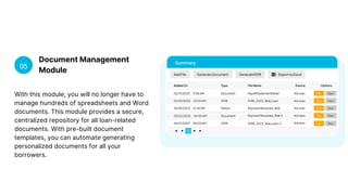 Document Management
Module
05
With this module, you will no longer have to
manage hundreds of spreadsheets and Word
documents. This module provides a secure,
centralized repository for all loan-related
documents. With pre-built document
templates, you can automate generating
personalized documents for all your
borrowers.
 