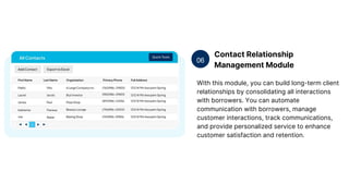 Contact Relationship
Management Module
06
With this module, you can build long-term client
relationships by consolidating all interactions
with borrowers. You can automate
communication with borrowers, manage
customer interactions, track communications,
and provide personalized service to enhance
customer satisfaction and retention.
 