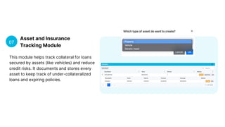 Asset and Insurance
Tracking Module
07
This module helps track collateral for loans
secured by assets (like vehicles) and reduce
credit risks. It documents and stores every
asset to keep track of under-collateralized
loans and expiring policies.
 