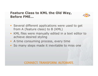 Feature Class to KML the Old Way,
Before FME…
! Several different applications were used to get
from A (feature class) to B (KML)
! KML files were manually edited in a text editor to
achieve desired styling
! A time consuming process, every time
! So many steps made it inevitable to miss one