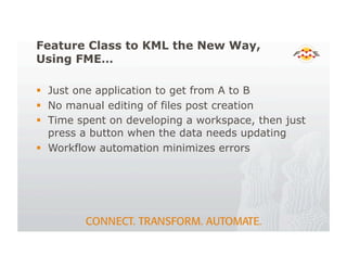 Feature Class to KML the New Way,
Using FME…
! Just one application to get from A to B
! No manual editing of files post creation
! Time spent on developing a workspace, then just
press a button when the data needs updating
! Workflow automation minimizes errors