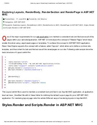 7/16/2014 Exploring Layouts, RenderBody, RenderSection and RenderPage in .NET MVC
http://www.dotnet-stuff.com/tutorials/aspnet-mvc/exploring-layouts-renderbody-rendersection-and-renderpage-in-asp-net-mvc 1/5
O
Exploring Layouts, RenderBody, RenderSection and RenderPage in ASP.NET
MVC
Posted Date: 17. June 2014 Posted By: Anil Sharma
Categories: ASP.NET MVC
Keywords: Exploring Layouts, RenderBody in MVC, RenderSection in MVC, RenderPage in ASP.NET MVC, Styles.Render
and Scripts.Render in ASP.NET MVC
ne of the major requirements for our web application is to maintain a consistent look and feel across all of the
pages within your web-site/application. ASP.NET 2.0 introduced the concept of “Master Pages” which helps
enable this when using .aspx based pages or templates. To achieve this concept in ASP.NET MVC application,
Razor View Engine supports this concept with a feature called “layouts”- which allow us to define a common site
template, and then inherit its look and feel across all the views/pages on our site. Following code sample show the
basic structure of Layout.cshtml file.
This Layout.cshtml file is used to maintain a consistent look and feel in out Asp.Net MVC application, at application
level we have _ViewStart file with in Views folder for defining the default Layout page for your ASP.NET MVC
application. For rendering layout page refer this article Different ways of rendering layouts in Asp.Net MVC.
Styles.Render and Scripts.Render in ASP.NET MVC
 


1
2
3
4
5
6
7
8
9
10
11
12
13
<metacharset="utf-8">
<title>@ViewBag.Title-MyASP.NETMVCApplication</title>
<metaname="viewport"content="width=device-width">
@Styles.Render("~/Content/css")
@Scripts.Render("~/bundles/modernizr")
@RenderBody()
@Scripts.Render("~/bundles/jquery")
@RenderSection("scripts",required:false)
 