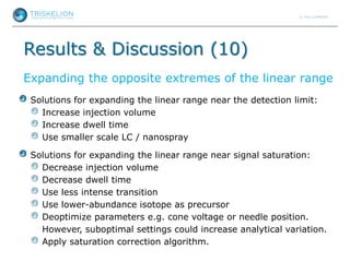 Results & Discussion (10)
Expanding the opposite extremes of the linear range
Solutions for expanding the linear range near the detection limit:
Increase injection volume
Increase dwell time
Use smaller scale LC / nanospray
Solutions for expanding the linear range near signal saturation:
Decrease injection volume
Decrease dwell time
Use less intense transition
Use lower-abundance isotope as precursor
Deoptimize parameters e.g. cone voltage or needle position.
However, suboptimal settings could increase analytical variation.
Apply saturation correction algorithm.
 