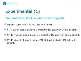 Experimental (1)
Preparation of stock solutions and reagents
Diluent: 0.5% TFA, 1% FA, 10% ACN in MQ.
FTI 4 µg/ml stock: dissolve 1 nmol (99.2% purity) in 240 µl diluent.
FTI IS 4 µg/ml stock: dissolve 1 nmol (96.8% purity) in 236 µl diluent.
FTI IS diluent (4 ng/ml): dilute FTI IS 4 µg/ml stock 1000-fold with
diluent.
 