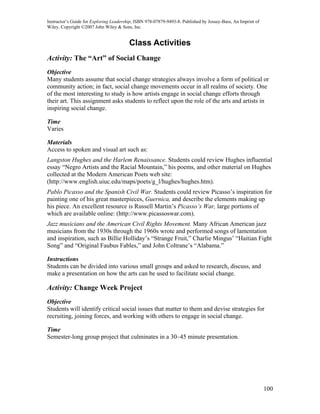 Instructor’s Guide for Exploring Leadership, ISBN 978-07879-9493-8. Published by Jossey-Bass, An Imprint of
Wiley. Copyright ©2007 John Wiley & Sons, Inc.


                                         Class Activities
Activity: The “Art” of Social Change
Objective
Many students assume that social change strategies always involve a form of political or
community action; in fact, social change movements occur in all realms of society. One
of the most interesting to study is how artists engage in social change efforts through
their art. This assignment asks students to reflect upon the role of the arts and artists in
inspiring social change.

Time
Varies

Materials
Access to spoken and visual art such as:
Langston Hughes and the Harlem Renaissance. Students could review Hughes influential
essay “Negro Artists and the Racial Mountain,” his poems, and other material on Hughes
collected at the Modern American Poets web site:
(http://www.english.uiuc.edu/maps/poets/g_l/hughes/hughes.htm).
Pablo Picasso and the Spanish Civil War. Students could review Picasso’s inspiration for
painting one of his great masterpieces, Guernica, and describe the elements making up
his piece. An excellent resource is Russell Martin’s Picasso’s War, large portions of
which are available online: (http://www.picassoswar.com).
Jazz musicians and the American Civil Rights Movement. Many African American jazz
musicians from the 1930s through the 1960s wrote and performed songs of lamentation
and inspiration, such as Billie Holliday’s “Strange Fruit,” Charlie Mingus’ “Haitian Fight
Song” and “Original Faubus Fables,” and John Coltrane’s “Alabama.”

Instructions
Students can be divided into various small groups and asked to research, discuss, and
make a presentation on how the arts can be used to facilitate social change.

Activity: Change Week Project
Objective
Students will identify critical social issues that matter to them and devise strategies for
recruiting, joining forces, and working with others to engage in social change.

Time
Semester-long group project that culminates in a 30–45 minute presentation.




                                                                                                              100
 