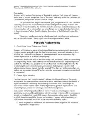 Instructor’s Guide for Exploring Leadership, ISBN 978-07879-9493-8. Published by Jossey-Bass, An Imprint of
Wiley. Copyright ©2007 John Wiley & Sons, Inc.


Instructions
Students will be assigned into groups of four or five students. Each group will choose a
social issue of interest, analyze the facts of that issue, leadership initiatives, coalitions and
collaborations, and possible actions for social change.
        The goal of the final project is to research, plan, and present to the class a week of
leadership, service, and involvement activities for undergraduate college students. The
plan should be a coherent five-day plan that promotes awareness and understanding in the
community, be a call to action, effect and spur change, and be a product of collaboration.
In short, the students’ plans should reflect the dimensions of the Relational Leadership
Model.
       This project may be particularly valuable as a final, end-of-the-term assignment,
and can dovetail with the Change Agent Interview assignment listed below.

                                  Possible Assignments
1. Constraining versus Empowering Beliefs

Students will be asked to attend at least one political, protest, or community awareness
event on campus (or think of one that they have previously witnessed, attended, or been
involved in). This could be a planned or spontaneous event put on by students, by a
student organization, or by an off-campus group.
The students should then analyze the event using Astin and Astin’s rubric on constraining
and empowering beliefs. How did the event manifest or demonstrate empowering beliefs
on both the individual and group levels? What about with constraining beliefs? Did the
event attempt to motivate just students, or were non-student groups (faculty, staff,
administrators, visitors, alumni, etc.) also targeted? Was there any collaboration between
student and non-student groups? If so, how were the non-student populations constrained
or empowered?
2. Change Agent Interview

Have each student (or a group of students) select a social issue of interest. The group,
perhaps with the assistance of the instructor or others, should then identify individuals or
organizations in the community who currently address that issue. These might be
individuals who are leaders within student organizations, political organizations, local
nonprofit groups, or activists who stage demonstrations or protests.
Each student will arrange and conduct an interview with his or her targeted person
(preferably in-person, although telephone interviews might be permissible in some cases;
interviews conducted via e-mail, IM, internet chats, or other online sources should be
avoided). Questions should be thought out in advance (perhaps with the assistance or
review of the instructor), but should likely address the following topics:
    •    Basic biographical information and information about the person and his or her
         organization (if applicable)




                                                                                                              101
 
