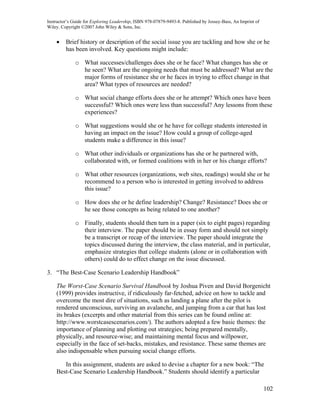 Instructor’s Guide for Exploring Leadership, ISBN 978-07879-9493-8. Published by Jossey-Bass, An Imprint of
Wiley. Copyright ©2007 John Wiley & Sons, Inc.


    •    Brief history or description of the social issue you are tackling and how she or he
         has been involved. Key questions might include:

              o What successes/challenges does she or he face? What changes has she or
                he seen? What are the ongoing needs that must be addressed? What are the
                major forms of resistance she or he faces in trying to effect change in that
                area? What types of resources are needed?

              o What social change efforts does she or he attempt? Which ones have been
                successful? Which ones were less than successful? Any lessons from these
                experiences?

              o What suggestions would she or he have for college students interested in
                having an impact on the issue? How could a group of college-aged
                students make a difference in this issue?

              o What other individuals or organizations has she or he partnered with,
                collaborated with, or formed coalitions with in her or his change efforts?

              o What other resources (organizations, web sites, readings) would she or he
                recommend to a person who is interested in getting involved to address
                this issue?

              o How does she or he define leadership? Change? Resistance? Does she or
                he see those concepts as being related to one another?

              o Finally, students should then turn in a paper (six to eight pages) regarding
                their interview. The paper should be in essay form and should not simply
                be a transcript or recap of the interview. The paper should integrate the
                topics discussed during the interview, the class material, and in particular,
                emphasize strategies that college students (alone or in collaboration with
                others) could do to effect change on the issue discussed.

3. “The Best-Case Scenario Leadership Handbook”

    The Worst-Case Scenario Survival Handbook by Joshua Piven and David Borgenicht
    (1999) provides instructive, if ridiculously far-fetched, advice on how to tackle and
    overcome the most dire of situations, such as landing a plane after the pilot is
    rendered unconscious, surviving an avalanche, and jumping from a car that has lost
    its brakes (excerpts and other material from this series can be found online at:
    http://www.worstcasescenarios.com/). The authors adopted a few basic themes: the
    importance of planning and plotting out strategies; being prepared mentally,
    physically, and resource-wise; and maintaining mental focus and willpower,
    especially in the face of set-backs, mistakes, and resistance. These same themes are
    also indispensable when pursuing social change efforts.

       In this assignment, students are asked to devise a chapter for a new book: “The
    Best-Case Scenario Leadership Handbook.” Students should identify a particular

                                                                                                              102
 