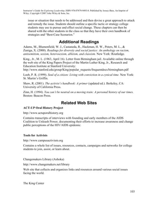 Instructor’s Guide for Exploring Leadership, ISBN 978-07879-9493-8. Published by Jossey-Bass, An Imprint of
Wiley. Copyright ©2007 John Wiley & Sons, Inc.


    issue or situation that needs to be addressed and then devise a great approach to attack
    and remedy the issue. Students should outline a specific tactic or strategy college
    students may use to pursue and effect social change. These chapters can then be
    shared with the other students in the class so that they have their own handbook of
    strategies and “Best-Case Scenarios.”

                                    Additional Readings
Adams, M., Blumenfield, W. J., Castaneda, R., Hackman, H. W., Peters, M. L., &
Zuniga, X. (2000). Readings for diversity and social justice: An anthology on racism,
antisemitism, sexism, heterosexism, ableism, and classism. New York: Routledge.
King., Jr., M. L. (1963, April 16). Letter from Birmingham jail. Available online through
the web site of the King Papers Project of the Martin Luther King, Jr., Research and
Education Institute at Stanford University:
http://www.stanford.edu/group/King/popular_requests/frequentdocs/birmingham.pdf
Loeb, P. R. (1999). Soul of a citizen: Living with conviction in a cynical time. New York:
St. Martin’s Griffin.
Shaw, R. (2001). The activist’s handbook: A primer (updated ed.). Berkeley, CA:
University of California Press.
Zinn, H. (1994). You can’t be neutral on a moving train: A personal history of our times.
Boston: Beacon Press.

                                      Related Web Sites
ACT-UP Oral History Project
http://www.actuporalhistory.org
Contains transcripts of interviews with founding and early members of the AIDS
Coalition to Unleash Power, documenting their efforts to increase awareness and change
public perceptions of the HIV/AIDS epidemic.


Tools for Activists
http://www.campusactivism.org
Contains a whole list of issues, resources, contacts, campaigns and networks for college
students to join, assist, or learn about.


Changemakers Library (Ashoka)
http://www.changemakers.net/library
Web site that collects and organizes links and resources around various social issues
facing the world.


The King Center

                                                                                                              103
 