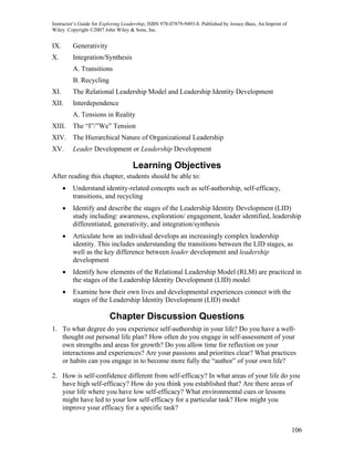Instructor’s Guide for Exploring Leadership, ISBN 978-07879-9493-8. Published by Jossey-Bass, An Imprint of
Wiley. Copyright ©2007 John Wiley & Sons, Inc.


IX.       Generativity
X.        Integration/Synthesis
          A. Transitions
          B. Recycling
XI.       The Relational Leadership Model and Leadership Identity Development
XII.      Interdependence
          A. Tensions in Reality
XIII.     The “I”/”We” Tension
XIV. The Hierarchical Nature of Organizational Leadership
XV.       Leader Development or Leadership Development

                                    Learning Objectives
After reading this chapter, students should be able to:
      •   Understand identity-related concepts such as self-authorship, self-efficacy,
          transitions, and recycling
      •   Identify and describe the stages of the Leadership Identity Development (LID)
          study including: awareness, exploration/ engagement, leader identified, leadership
          differentiated, generativity, and integration/synthesis
      •   Articulate how an individual develops an increasingly complex leadership
          identity. This includes understanding the transitions between the LID stages, as
          well as the key difference between leader development and leadership
          development
      •   Identify how elements of the Relational Leadership Model (RLM) are practiced in
          the stages of the Leadership Identity Development (LID) model
      •   Examine how their own lives and developmental experiences connect with the
          stages of the Leadership Identity Development (LID) model

                          Chapter Discussion Questions
1. To what degree do you experience self-authorship in your life? Do you have a well-
   thought out personal life plan? How often do you engage in self-assessment of your
   own strengths and areas for growth? Do you allow time for reflection on your
   interactions and experiences? Are your passions and priorities clear? What practices
   or habits can you engage in to become more fully the “author” of your own life?

2. How is self-confidence different from self-efficacy? In what areas of your life do you
   have high self-efficacy? How do you think you established that? Are there areas of
   your life where you have low self-efficacy? What environmental cues or lessons
   might have led to your low self-efficacy for a particular task? How might you
   improve your efficacy for a specific task?


                                                                                                              106
 
