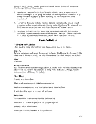 Instructor’s Guide for Exploring Leadership, ISBN 978-07879-9493-8. Published by Jossey-Bass, An Imprint of
Wiley. Copyright ©2007 John Wiley & Sons, Inc.


3. Examine the concept of collective efficacy in light of a group or organization of
   which you are a part. Is the group confident it can handle particular tasks well? Why
   or why not? How might you go about increasing the collective efficacy of an
   organization?

4. How do you think your multiple personal identities (race/ethnicity, gender, sexual
   orientation, ability, age, etc.) interact with your leadership identity? Do you think you
   develop complexity with certain identities before others? Why or why not?

5. Explain the difference between leader development and leadership development.
   How might you facilitate someone transitioning from LID stage 3 (leader-identified)
   to LID stage 4 (leadership-differentiated)? What action steps could you take?

                                         Class Activities
Activity: Four Corners
-This ended up being different from what they do, so no need to cite them…

Objective
To have participants understand the stages of the Leadership Identity Development (LID)
Model and to help them identify the stage that most describes their thoughts and actions.

Time
30 minutes

Set-up/Instructions
Post statements from each of the stages of the LID model on the walls in different corners
of the room. Do not label the statements as being from a particular LID stage. Possible
statements from LID Stages 3–6 include:

Stage Three
A leader gets things done.

I look to a leader to delegate tasks in an organization.

Leaders are responsible for how other members of a group perform.

It is the job of the leader to reward a job well done.

Stage Four
Group members share the responsibility for leadership.

Leadership is a process all people in the group do together.

I can be a leader without a title.

Teamwork skills are important in all organizations.


                                                                                                              107
 