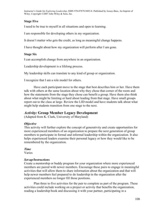 Instructor’s Guide for Exploring Leadership, ISBN 978-07879-9493-8. Published by Jossey-Bass, An Imprint of
Wiley. Copyright ©2007 John Wiley & Sons, Inc.


Stage Five
I need to be true to myself in all situations and open to learning.

I am responsible for developing others in my organization.

It doesn’t matter who gets the credit, as long as meaningful change happens.

I have thought about how my organization will perform after I am gone.

Stage Six
I can accomplish change from anywhere in an organization.

Leadership development is a lifelong process.

My leadership skills can translate to any kind of group or organization.

I recognize that I am a role model for others.

        Have each participant move to the stage that best describes him or her. Have them
talk with others at the same location about why they chose that corner of the room and
how the statements from the stage they chose can benefit a group. Have them also think
about what might be limiting or hard about leading from that stage. Have small groups
report out to the class at large. Review the LID model and have students talk about what
might help students transition from one stage to the next.

Activity: Group Member Legacy Development
(Adapted from K. Clark, University of Maryland)

Objective
This activity will further explore the concept of generativity and create opportunities for
more experienced members of an organization to prepare the next generation of group
members to participate in formal and informal leadership within the organization. It also
helps experienced leaders examine their personal legacy or how they would like to be
remembered by the organization.

Time
Varies

Set-up/Instructions
Create a mentorship or buddy program for your organization where more experienced
members are paired with newer members. Encourage these pairs to engage in meaningful
activities that will allow them to share information about the organization and that will
help newer members feel prepared to do leadership in the organization after the
experienced members no longer fill those positions.
        Plan three to five activities for the pair to complete as part of the program. These
activities could include working on a project or activity that benefits the organization,
reading a leadership book and discussing it with your partner, participating in a

                                                                                                              108
 