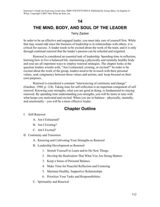 Instructor’s Guide for Exploring Leadership, ISBN 978-07879-9493-8. Published by Jossey-Bass, An Imprint of
Wiley. Copyright ©2007 John Wiley & Sons, Inc.


                                                      14
         THE MIND, BODY, AND SOUL OF THE LEADER
                                               Terry Zacker

In order to be an effective and engaged leader, you must take care of yourself first. While
that may sound odd since the business of leadership is in relationships with others, it is
critical for success. A leader needs to be excited about the work of the team, and it is only
through continual renewal that the leader’s passion can be refueled and reignited.
        Renewal is considered an essential task of leadership. Spending time in reflection,
learning how to live a balanced life, maintaining a physically and mentally healthy body
and soul are all important ways to employ renewal strategies. The chapter looks at the
question leaders wrestle with, “Am I exhausted, existing, or excited?” In order to be
excited about the work of the group, leaders need to be in touch with their personal
values, seek congruency between those values and actions, and keep focused on their
core purposes..
       Renewal is considered a constant “interweaving of continuity and change”
(Gardner, 1990, p. 124). Taking time for self-reflection is an important component of self
renewal. Knowing your strengths, what you are good at doing, is fundamental to staying
renewed. By spending time understanding you strengths, you will be more in tune with
what keeps you motivated and excited. When you are in balance—physically, mentally,
and emotionally—you will be a more effective leader.

                                         Chapter Outline
I. Self-Renewal
         A. Am I Exhausted?
         B. Am I Existing?
         C. Am I Excited?
II. Continuity and Transition
         A. Knowing and Cultivating Your Strengths as Renewal
         B. Leadership Development as Renewal
                  1. Stretch Yourself to Learn and to Do New Things
                  2. Develop the Realization That What You Are Doing Matters
                  3. Keep a Sense of Personal Balance
                  4. Make Time for Peaceful Reflection and Centering
                  5. Maintain Healthy, Supportive Relationships
                  6. Prioritize Your Tasks and Responsibilities
         C. Spirituality and Renewal



                                                                                                              112
 