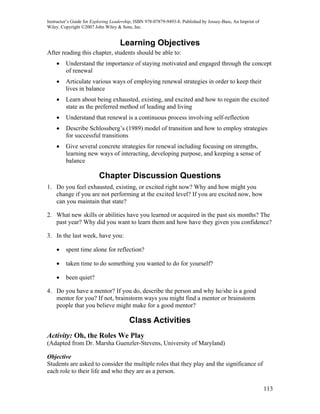 Instructor’s Guide for Exploring Leadership, ISBN 978-07879-9493-8. Published by Jossey-Bass, An Imprint of
Wiley. Copyright ©2007 John Wiley & Sons, Inc.


                                    Learning Objectives
After reading this chapter, students should be able to:
    •    Understand the importance of staying motivated and engaged through the concept
         of renewal
    •    Articulate various ways of employing renewal strategies in order to keep their
         lives in balance
    •    Learn about being exhausted, existing, and excited and how to regain the excited
         state as the preferred method of leading and living
    •    Understand that renewal is a continuous process involving self-reflection
    •    Describe Schlossberg’s (1989) model of transition and how to employ strategies
         for successful transitions
    •    Give several concrete strategies for renewal including focusing on strengths,
         learning new ways of interacting, developing purpose, and keeping a sense of
         balance

                          Chapter Discussion Questions
1. Do you feel exhausted, existing, or excited right now? Why and how might you
   change if you are not performing at the excited level? If you are excited now, how
   can you maintain that state?

2. What new skills or abilities have you learned or acquired in the past six months? The
   past year? Why did you want to learn them and how have they given you confidence?

3. In the last week, have you:

    •    spent time alone for reflection?

    •    taken time to do something you wanted to do for yourself?

    •    been quiet?

4. Do you have a mentor? If you do, describe the person and why he/she is a good
   mentor for you? If not, brainstorm ways you might find a mentor or brainstorm
   people that you believe might make for a good mentor?

                                         Class Activities
Activity: Oh, the Roles We Play
(Adapted from Dr. Marsha Guenzler-Stevens, University of Maryland)

Objective
Students are asked to consider the multiple roles that they play and the significance of
each role to their life and who they are as a person.

                                                                                                              113
 