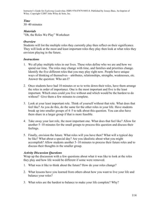 Instructor’s Guide for Exploring Leadership, ISBN 978-07879-9493-8. Published by Jossey-Bass, An Imprint of
Wiley. Copyright ©2007 John Wiley & Sons, Inc.


Time
30–40 minutes

Materials
”Oh, the Roles We Play” Worksheet

Overview
Students will list the multiple roles they currently play then reflect on their significance.
They will look at the most and least important roles they play then look at what roles they
envision playing in the future.

Instructions
1. We all play multiple roles in our lives. These roles define who we are and how we
   spend our time. The roles may change with time, and families and priorities change.
   Identify the five different roles that you may play right now. People have unique
   ways of thinking of themselves—attributes, relationships, strengths, weaknesses, etc.
   Answer the question: Who am I?

2. Once students have had 10 minutes or so to write down their roles, have them arrange
   the roles in order of importance. One is the most important and five is the least
   important. Which ones could you live without and which would be the hardest to do
   without? Give them a few minutes to complete.

3. Look at your least important role. Think of yourself without that role. What does that
   feel like? As you do this, do the same for the other roles in your life. Have students
   break up into smaller groups of 4–5 to talk about this question. You can also have
   them share in a larger group if that is more feasible.

4. Take away your last role, the most important one. What does that feel like? Allow for
   another 5–10 minutes for the small groups to process this question and discuss their
   feelings.

5. Finally, envision the future. What roles will you have then? What will a typical day
   be like? What about a special day? Are you idealistic about what you might
   accomplish? Allow students another 5–10 minutes to process their future roles and to
   discuss their thoughts in the smaller group.

Activity Discussion Questions
Wrap up the discussion with a few questions about what it was like to look at the roles
they play and how life would be different if some were removed.
1. What was it like to think about the future? How do your roles change?

2. What lessons have you learned from others about how you want to live your life and
   balance your roles?

3. What roles are the hardest to balance to make your life complete? Why?



                                                                                                              114
 
